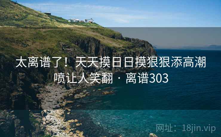 太离谱了!天天摸日日摸狠狠添高潮喷让人笑翻 · 离谱303 太离谱了!天天摸日日摸狠狠添高潮喷让人笑翻 · 离谱303