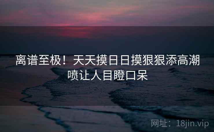 离谱至极!天天摸日日摸狠狠添高潮喷让人目瞪口呆 离谱至极!天天摸日日摸狠狠添高潮喷让人目瞪口呆