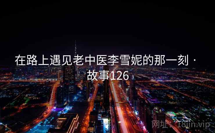 在路上遇见老中医李雪妮的那一刻 · 故事126 在路上遇见老中医李雪妮的那一刻 · 故事126