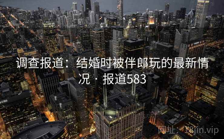 调查报道：结婚时被伴郎玩的最新情况 · 报道583