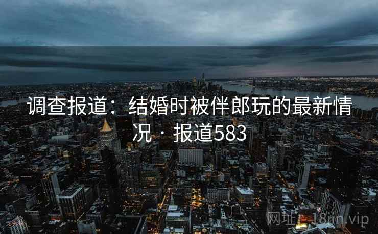 调查报道:结婚时被伴郎玩的最新情况 · 报道583 调查报道:结婚时被伴郎玩的最新情况 · 报道583