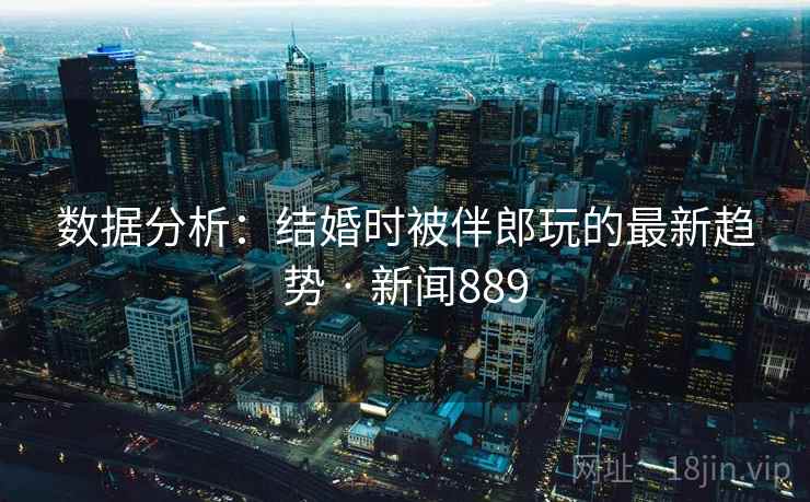数据分析:结婚时被伴郎玩的最新趋势 · 新闻889 数据分析:结婚时被伴郎玩的最新趋势 · 新闻889