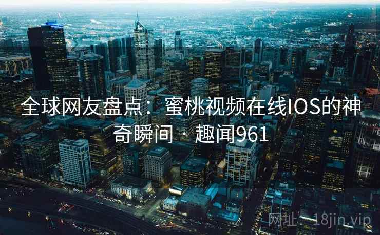全球网友盘点:蜜桃视频在线IOS的神奇瞬间 · 趣闻961 全球网友盘点:蜜桃视频在线IOS的神奇瞬间 · 趣闻961