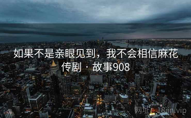 如果不是亲眼见到，我不会相信麻花传剧 · 故事908