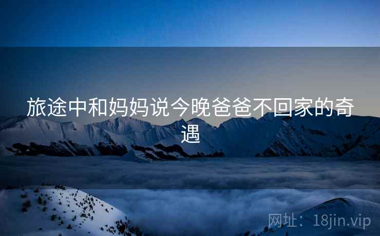 旅途中和妈妈说今晚爸爸不回家的奇遇