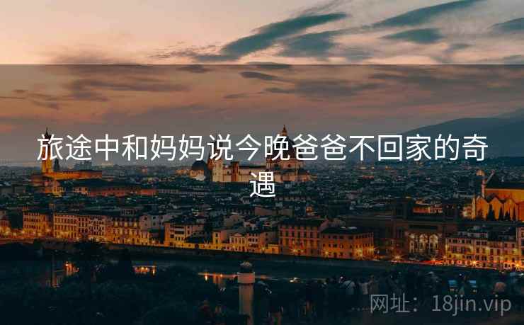 旅途中和妈妈说今晚爸爸不回家的奇遇 旅途中和妈妈说今晚爸爸不回家的奇遇