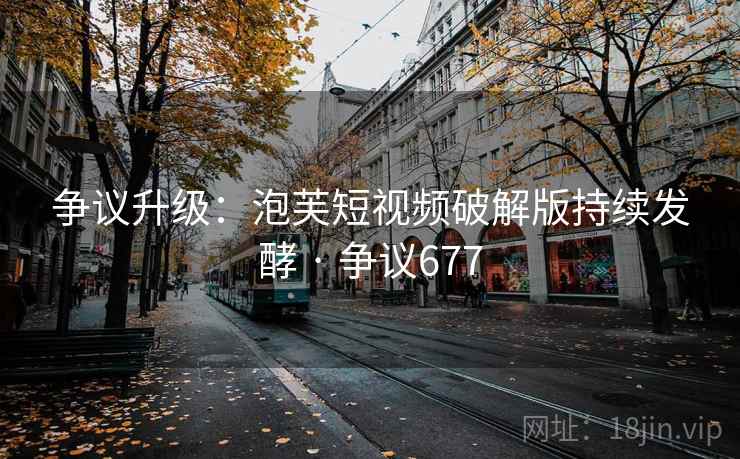 争议升级：泡芙短视频破解版持续发酵 · 争议677