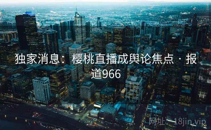 独家消息:樱桃直播成舆论焦点 · 报道966 独家消息:樱桃直播成舆论焦点 · 报道966