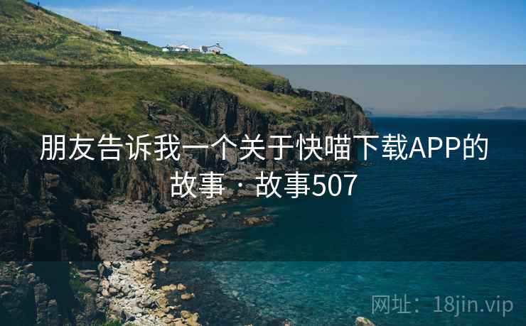 朋友告诉我一个关于快喵下载APP的故事 · 故事507 朋友告诉我一个关于快喵下载APP的故事 · 故事507