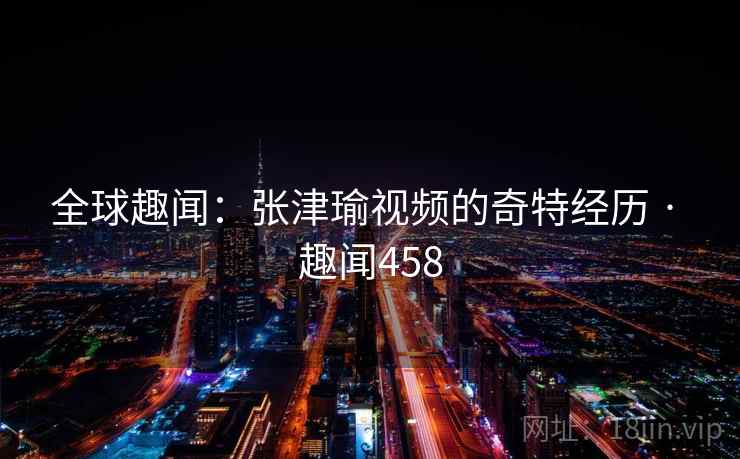 全球趣闻：张津瑜视频的奇特经历 · 趣闻458