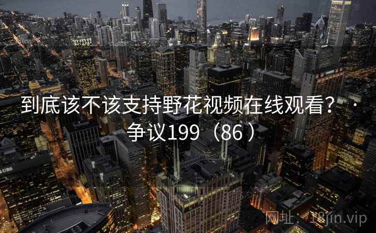 到底该不该支持野花视频在线观看？ · 争议199（86 ）