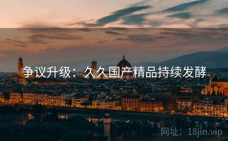 争议升级：久久国产精品持续发酵
