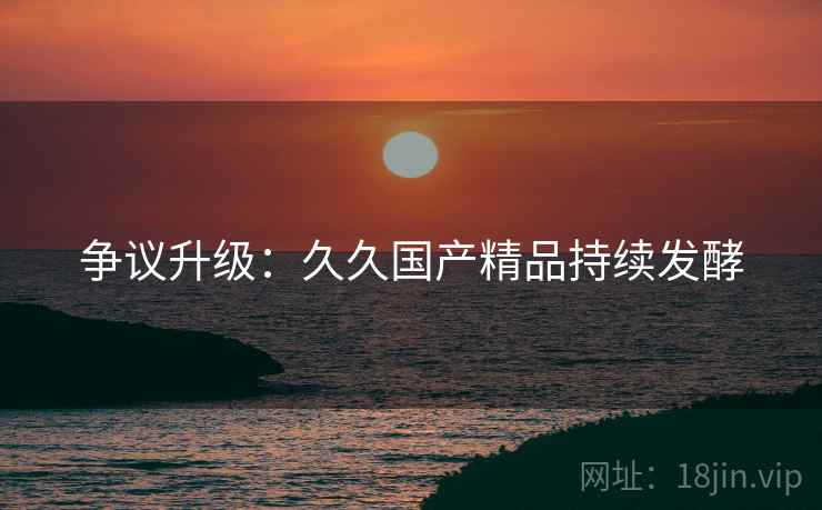 争议升级：久久国产精品持续发酵