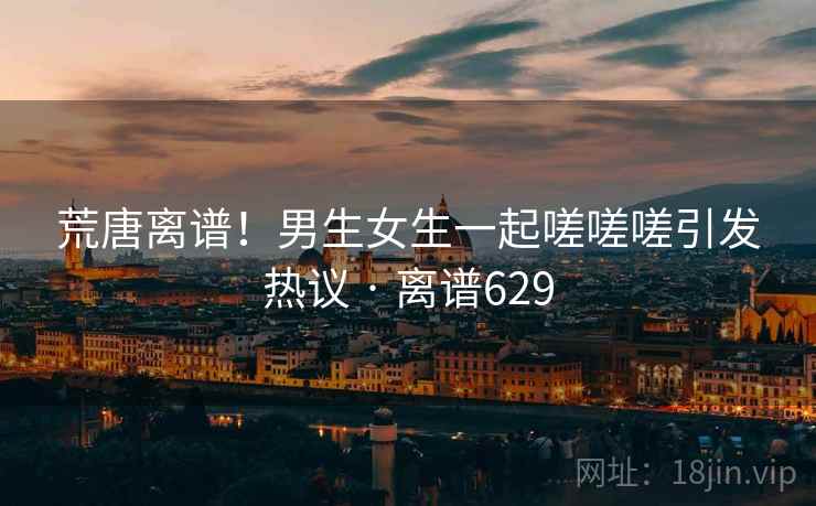 荒唐离谱！男生女生一起嗟嗟嗟引发热议 · 离谱629