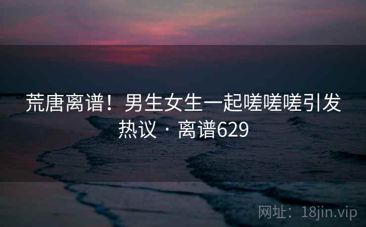 荒唐离谱！男生女生一起嗟嗟嗟引发热议 · 离谱629