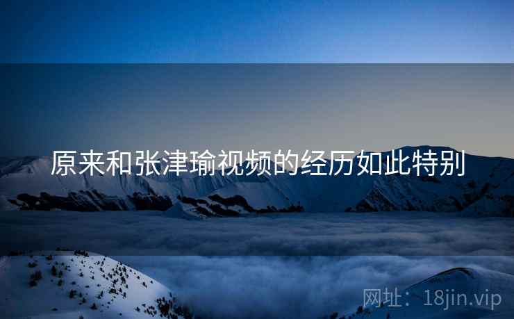 原来和张津瑜视频的经历如此特别 原来和张津瑜视频的经历如此特别
