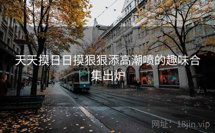 天天摸日日摸狠狠添高潮喷的趣味合集出炉