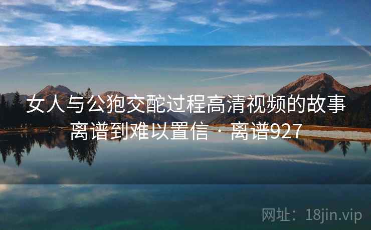 女人与公狍交酡过程高清视频的故事离谱到难以置信 · 离谱927