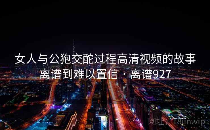 女人与公狍交酡过程高清视频的故事离谱到难以置信 · 离谱927 女人与公狍交酡过程高清视频的故事离谱到难以置信 · 离谱927