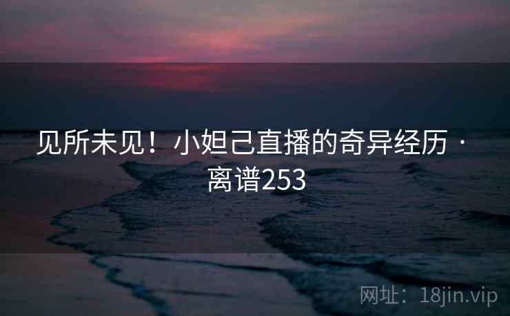 见所未见！小妲己直播的奇异经历 · 离谱253