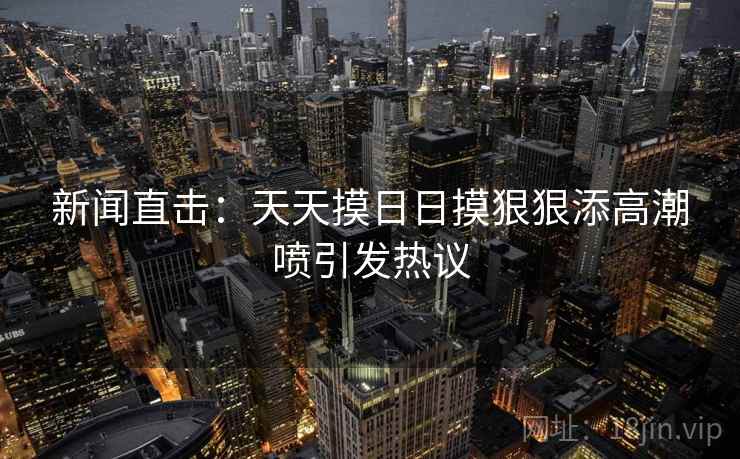 新闻直击:天天摸日日摸狠狠添高潮喷引发热议 新闻直击:天天摸日日摸狠狠添高潮喷引发热议