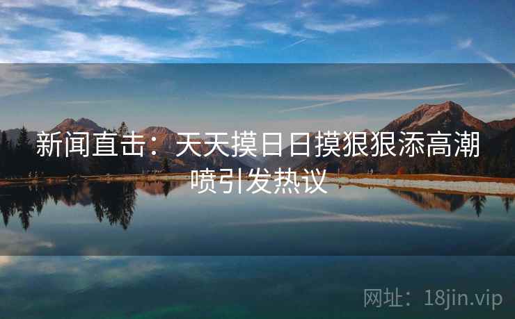 新闻直击：天天摸日日摸狠狠添高潮喷引发热议