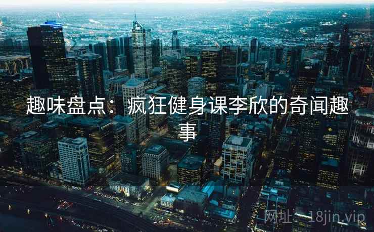 趣味盘点：疯狂健身课李欣的奇闻趣事