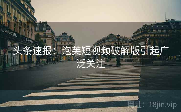 头条速报：泡芙短视频破解版引起广泛关注