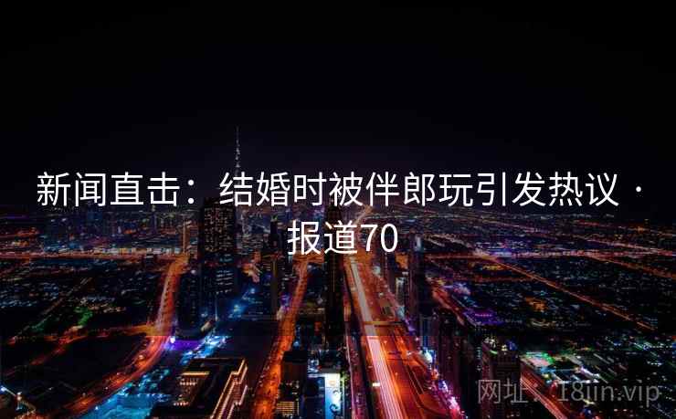新闻直击：结婚时被伴郎玩引发热议 · 报道70