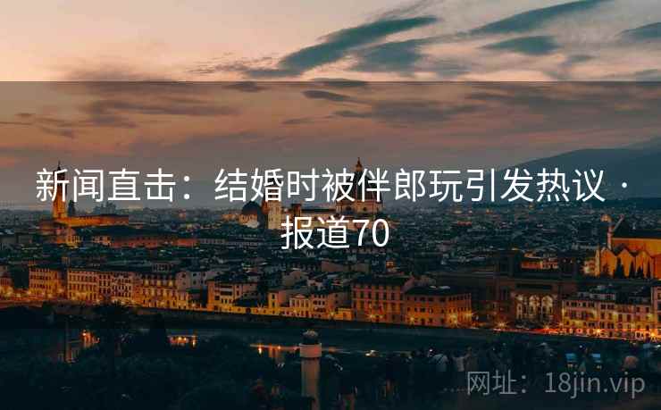 新闻直击：结婚时被伴郎玩引发热议 · 报道70