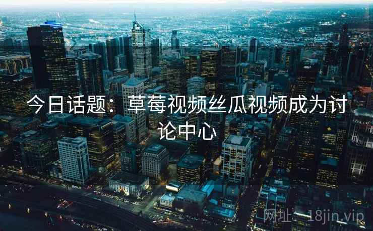今日话题：草莓视频丝瓜视频成为讨论中心