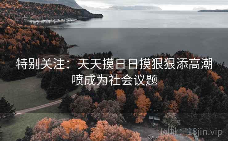 特别关注:天天摸日日摸狠狠添高潮喷成为社会议题 特别关注:天天摸日日摸狠狠添高潮喷成为社会议题