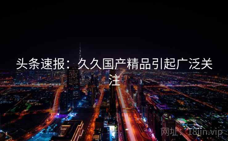 头条速报:久久国产精品引起广泛关注 头条速报:久久国产精品引起广泛关注
