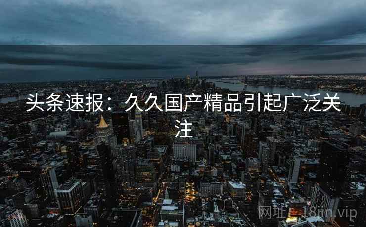 头条速报：久久国产精品引起广泛关注