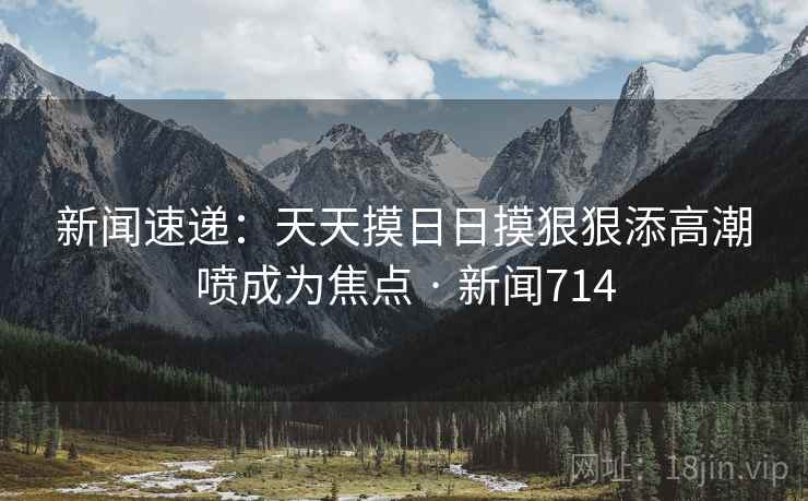 新闻速递：天天摸日日摸狠狠添高潮喷成为焦点 · 新闻714