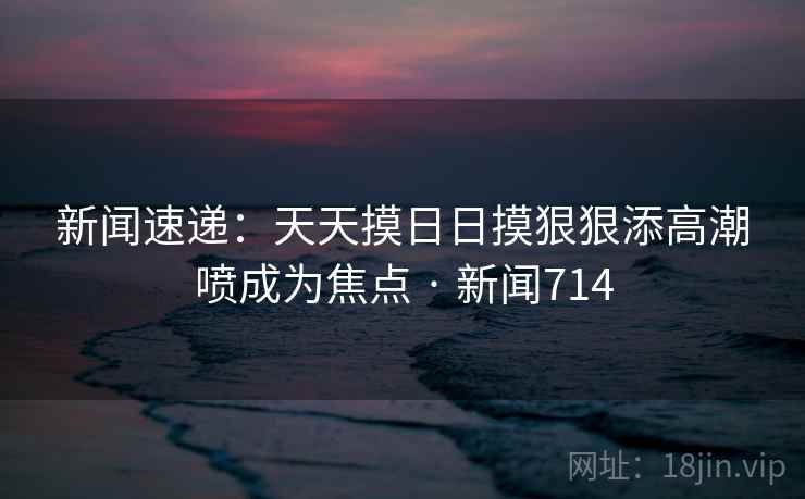 新闻速递：天天摸日日摸狠狠添高潮喷成为焦点 · 新闻714