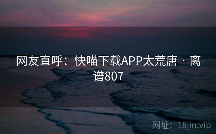 网友直呼：快喵下载APP太荒唐 · 离谱807