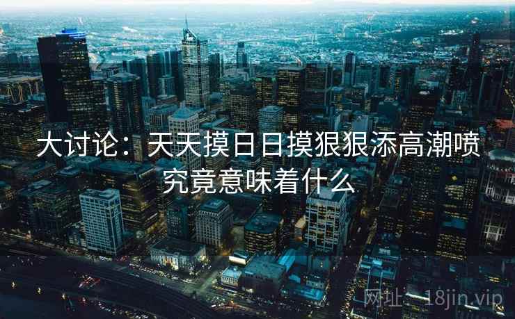 大讨论：天天摸日日摸狠狠添高潮喷究竟意味着什么